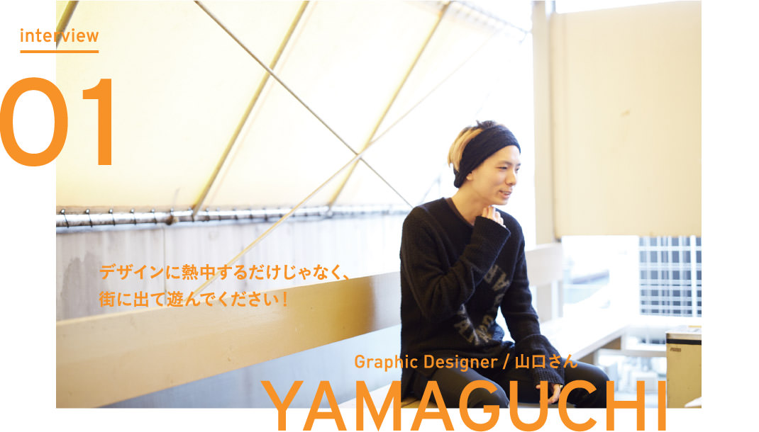 interview Vol.01 デザインに熱中するだけじゃなく、街に出て遊んでください！ - Graphic Designer 山口さん
